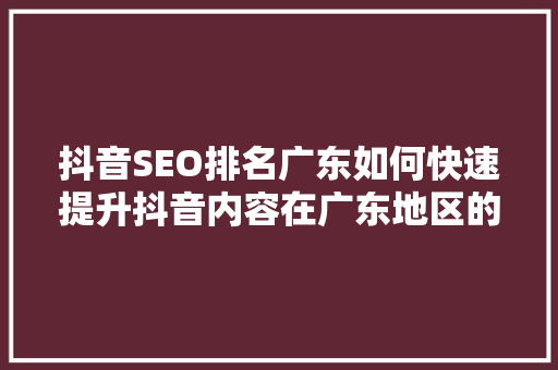 抖音SEO排名广东如何快速提升抖音内容在广东地区的曝光度 AI技术学习