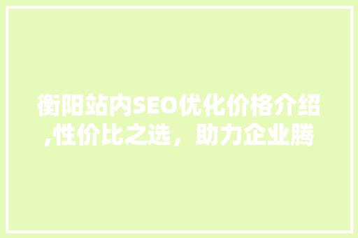 衡阳站内SEO优化价格介绍,性价比之选，助力企业腾飞 360搜优化