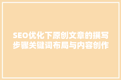 SEO优化下原创文章的撰写步骤关键词布局与内容创作方法