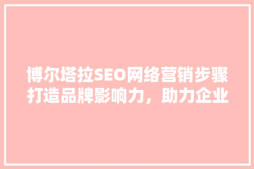 博尔塔拉SEO网络营销步骤打造品牌影响力，助力企业腾飞 百度算法