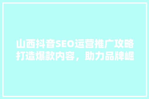 山西抖音SEO运营推广攻略打造爆款内容，助力品牌崛起