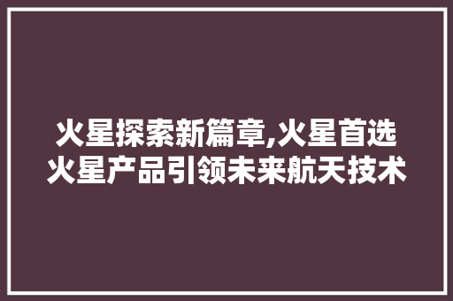 火星探索新篇章,火星首选火星产品引领未来航天技术 seo技术