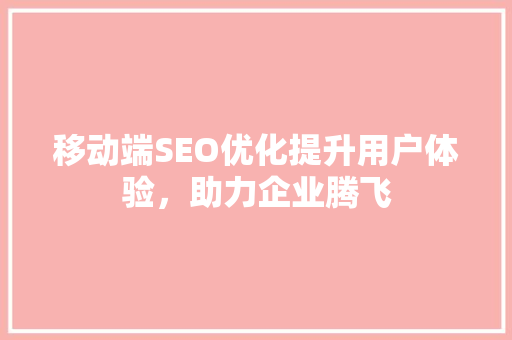 移动端SEO优化提升用户体验，助力企业腾飞