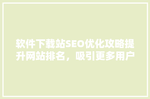 软件下载站SEO优化攻略提升网站排名，吸引更多用户