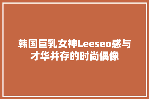 韩国巨乳女神Leeseo感与才华并存的时尚偶像 360搜优化