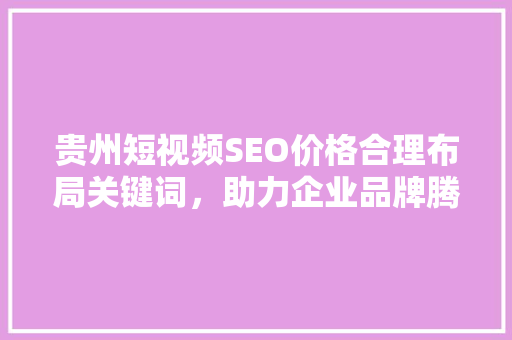 贵州短视频SEO价格合理布局关键词，助力企业品牌腾飞