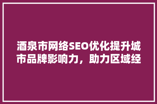 酒泉市网络SEO优化提升城市品牌影响力，助力区域经济发展