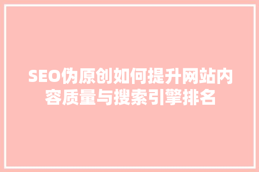 SEO伪原创如何提升网站内容质量与搜索引擎排名