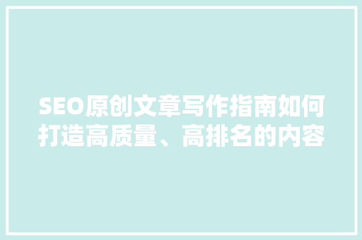 SEO原创文章写作指南如何打造高质量、高排名的内容