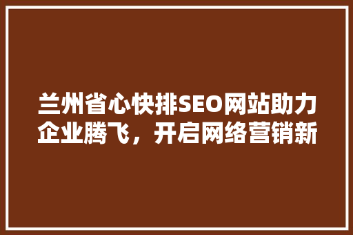 兰州省心快排SEO网站助力企业腾飞，开启网络营销新篇章 搜狗优化
