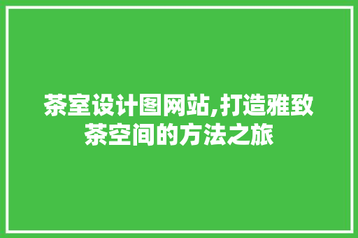 茶室设计图网站,打造雅致茶空间的方法之旅