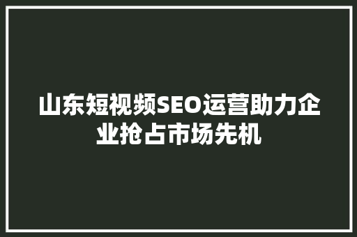 山东短视频SEO运营助力企业抢占市场先机