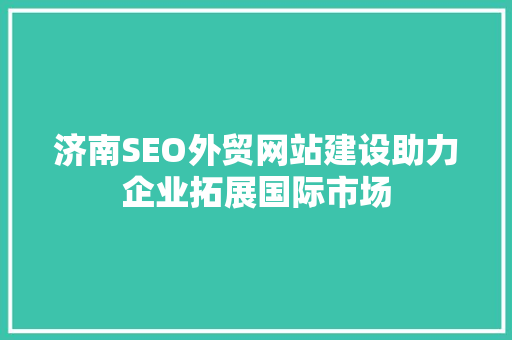 济南SEO外贸网站建设助力企业拓展国际市场