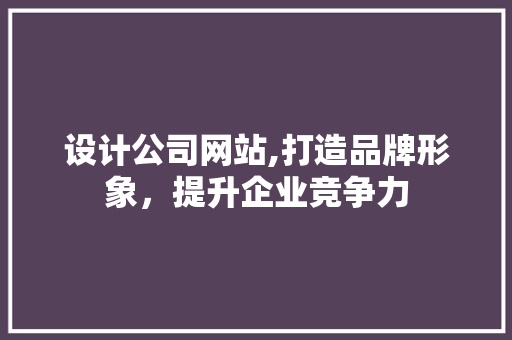 设计公司网站,打造品牌形象，提升企业竞争力