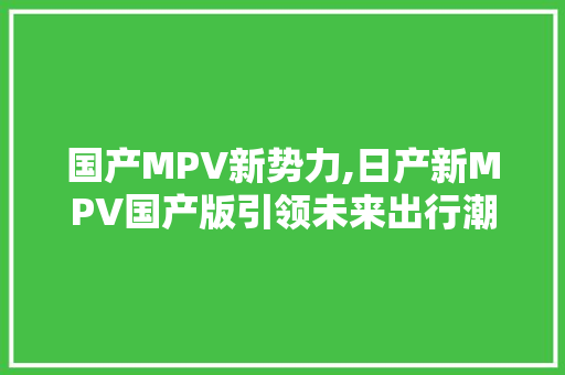 国产MPV新势力,日产新MPV国产版引领未来出行潮流