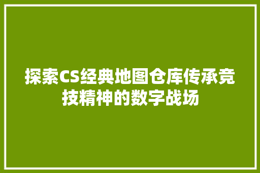 探索CS经典地图仓库传承竞技精神的数字战场 头条优化