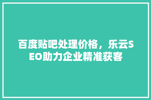 百度贴吧处理价格，乐云SEO助力企业精准获客