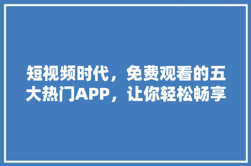 短视频时代，免费观看的五大热门APP，让你轻松畅享精彩内容