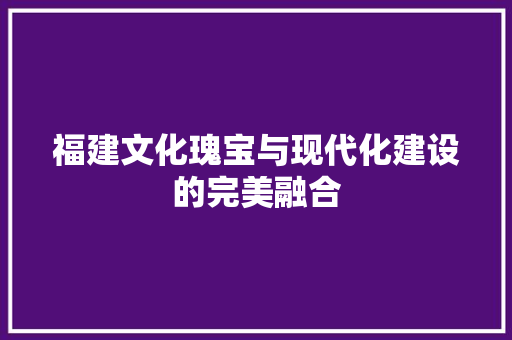 福建文化瑰宝与现代化建设的完美融合