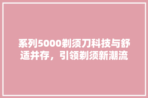 系列5000剃须刀科技与舒适并存，引领剃须新潮流 360搜优化