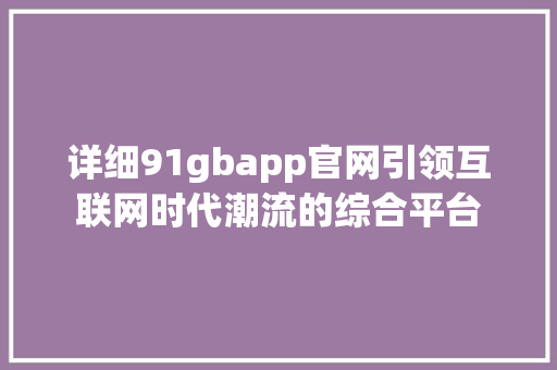 详细91gbapp官网引领互联网时代潮流的综合平台