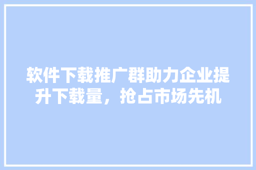 软件下载推广群助力企业提升下载量，抢占市场先机