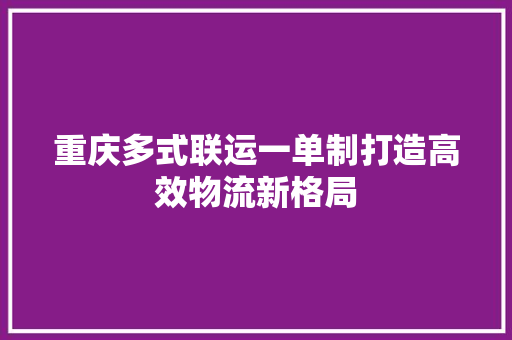 重庆多式联运一单制打造高效物流新格局