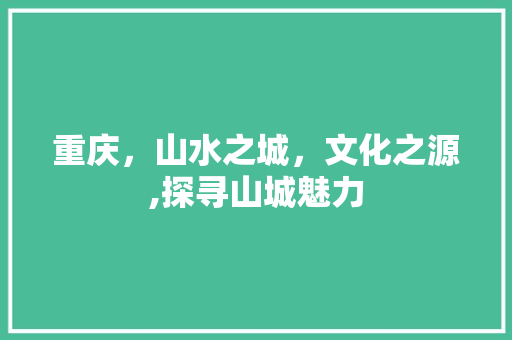 重庆，山水之城，文化之源,探寻山城魅力