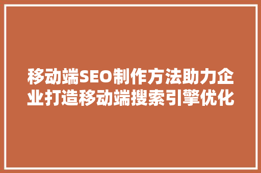 移动端SEO制作方法助力企业打造移动端搜索引擎优化步骤