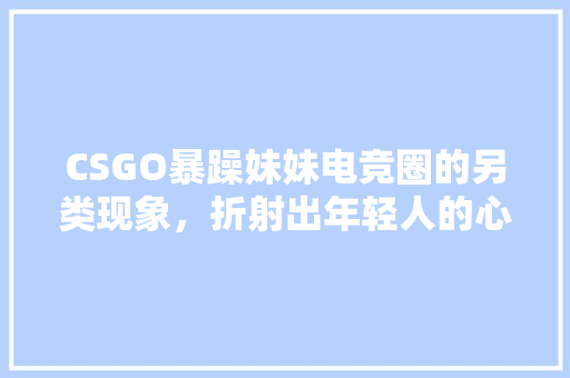 CSGO暴躁妹妹电竞圈的另类现象，折射出年轻人的心理世界 seo技术