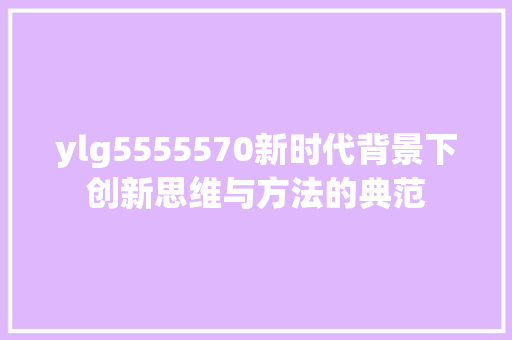 ylg5555570新时代背景下创新思维与方法的典范
