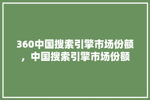 360中国搜索引擎市场份额，中国搜索引擎市场份额
