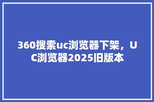 360搜索uc浏览器下架，UC浏览器2025旧版本