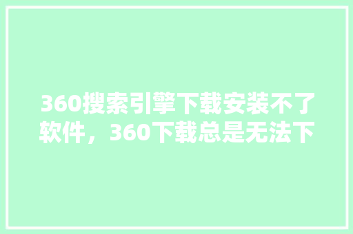 360搜索引擎下载安装不了软件，360下载总是无法下载失败
