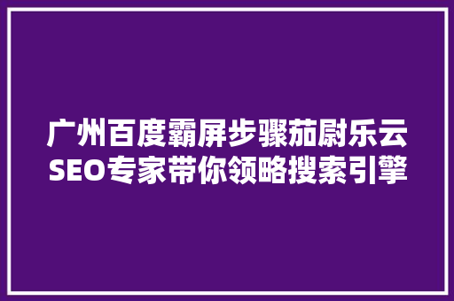 广州百度霸屏步骤茄尉乐云SEO专家带你领略搜索引擎优化之路
