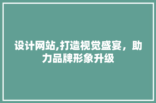 设计网站,打造视觉盛宴，助力品牌形象升级