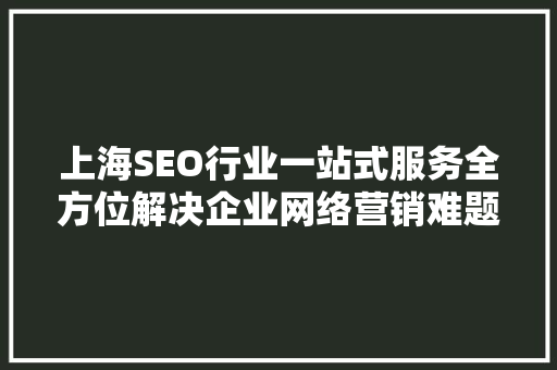上海SEO行业一站式服务全方位解决企业网络营销难题