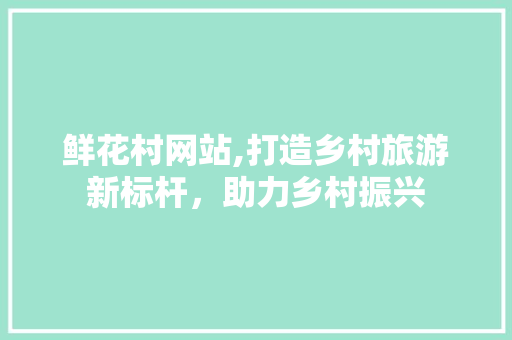鲜花村网站,打造乡村旅游新标杆，助力乡村振兴 鲜花村网站,打造乡村旅游新标杆，助力乡村振兴 搜狗优化