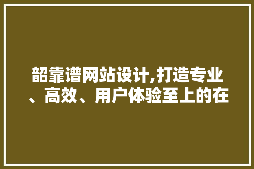韶靠谱网站设计,打造专业、高效、用户体验至上的在线平台