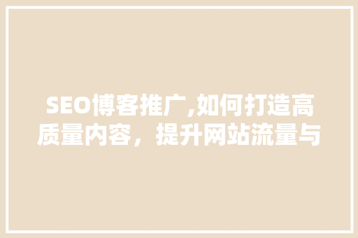 SEO博客推广,如何打造高质量内容，提升网站流量与品牌知名度 SEO博客推广,如何打造高质量内容，提升网站流量与品牌知名度 AI技术学习