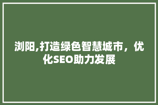 浏阳,打造绿色智慧城市，优化SEO助力发展 浏阳,打造绿色智慧城市，优化SEO助力发展 360搜优化