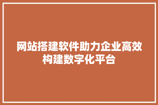 网站搭建软件助力企业高效构建数字化平台