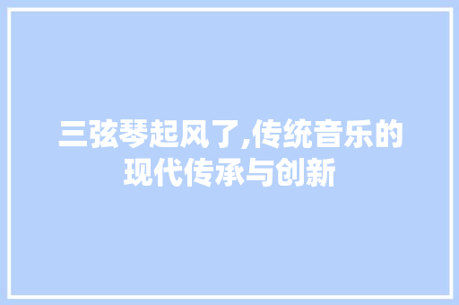 三弦琴起风了,传统音乐的现代传承与创新