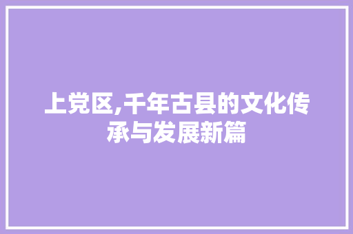 上党区,千年古县的文化传承与发展新篇 上党区,千年古县的文化传承与发展新篇 AI技术学习