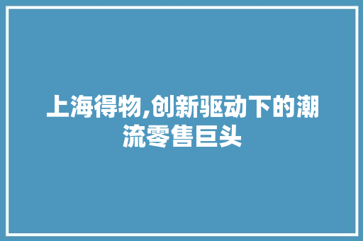 上海得物,创新驱动下的潮流零售巨头