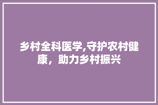 乡村全科医学,守护农村健康，助力乡村振兴