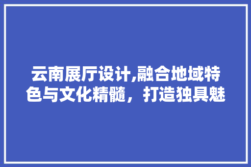 云南展厅设计,融合地域特色与文化精髓，打造独具魅力的展示空间