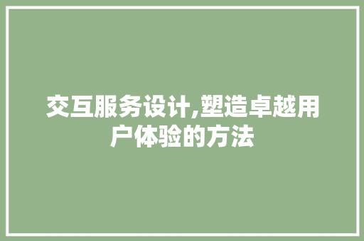 交互服务设计,塑造卓越用户体验的方法