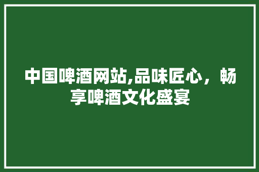中国啤酒网站,品味匠心，畅享啤酒文化盛宴
