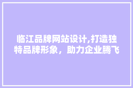 临江品牌网站设计,打造独特品牌形象，助力企业腾飞